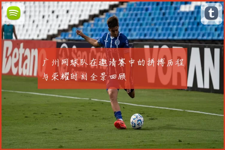 广州网球队在邀请赛中的拼搏历程与荣耀时刻全景回顾