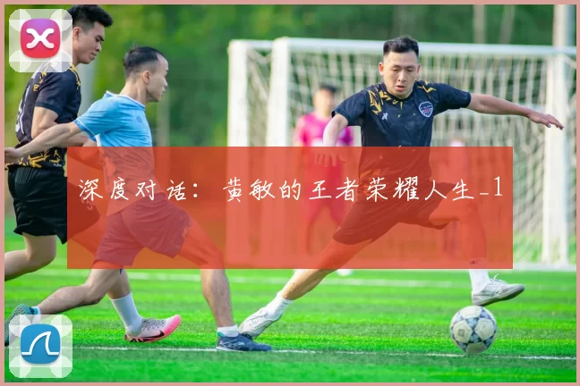 深度对话：黄敏的王者荣耀人生_1