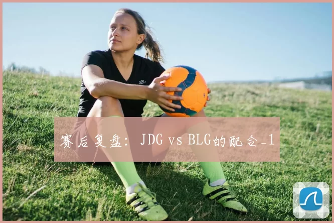 赛后复盘：JDG vs BLG的配合_1