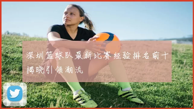 深圳篮球队最新比赛经验排名前十揭晓引领潮流
