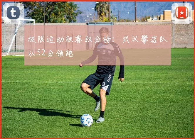 极限运动联赛积分榜：武汉攀岩队以52分领跑